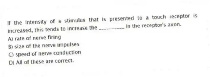 If the intensity of a stimulus that is presented to a touch receptor is increased, this tends to increase the __________ in the receptor's axon.
A) rate of nerve firing
B) size of the nerve impulses
C) speed of nerve conduction
D) All of these are correct.