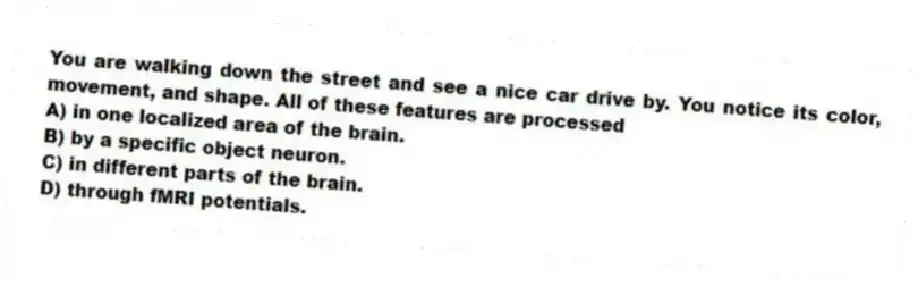 You are walking down the street and see a nice car drive by. You notice its color, movement, and shape. All of these features are processed
A) in one localized area of the brain.
B) by a specific object neuron.
C) in different parts of the brain.
D) through fMRI potentials.
