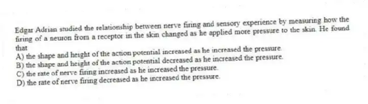 Edgar Adrian studied the relationship between nerve firing and sensory experience by measuring how the firing of a neuron from a receptor in the skin changed as he applied more pressure to the skin. He found that
A) the shape and height of the action potential increased as he increased the pressure.
B) the shape and height of the action potential decreased as he increased the pressure.
C) the rate of nerve firing increased as he increased the pressure.
D) the rate of nerve firing decreased as he increased the pressure.