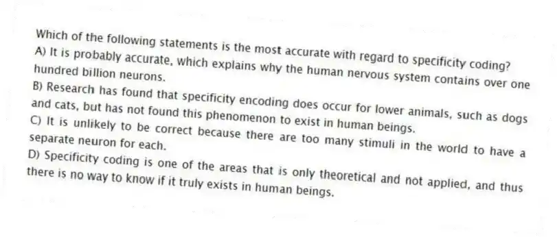 Which of the following statements is the most accurate with regard to specificity coding?
A) It is probably accurate, which explains why the human nervous system contains over one hundred billion neurons.
B) Research has found that specificity encoding does occur for lower animals, such as dogs and cats, but has not found this phenomenon to exist in human beings.
C) It is unlikely to be correct because there are too many stimuli in the world to have a separate neuron for each.
D) Specificity coding is one of the areas that is only theoretical and not applied, and thus there is no way to know if it truly exists in human beings.