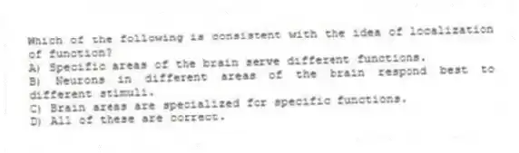 Which of the following is consistent with the idea of localization of function?
A) Specific areas of the brain serve different functions.
B) Neurons in different areas of the brain respond best to different stimuli.
C) Brain areas are specialized for specific functions.
D) All of these are correct.