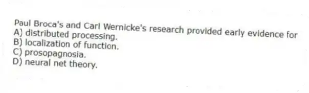 Paul Broca's and Carl Wernicke's research provided early evidence for
A) distributed processing.
B) localization of function.
C) prosopagnosia.
D) neural net theory.