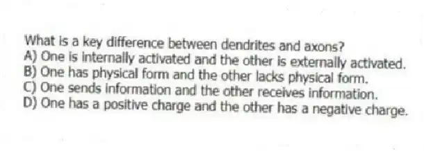 What is a key difference between dendrites and axons?
A) One is internally activated and the other is externally activated.
B) One has physical form and the other lacks physical form.
C) One sends information and the other receives information.
D) One has a positive charge and the other has a negative charge.