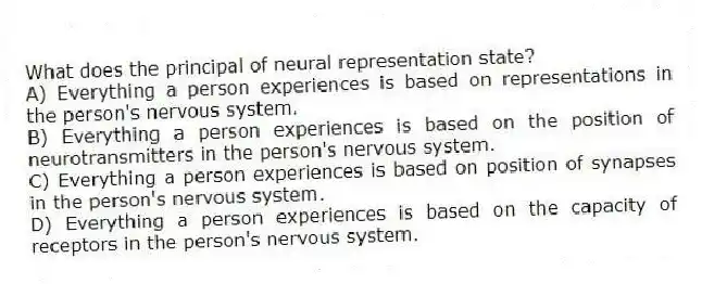 What does the principal of neural representation state?
A) Everything a person experiences is based on representations in the person's nervous system.
B) Everything a person experiences is based on the position of neurotransmitters in the person's nervous system.
C) Everything a person experiences is based on position of synapses in the person's nervous system.
D) Everything a person experiences is based on the capacity of receptors in the person's nervous system.