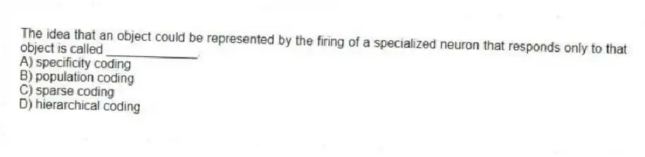 The idea that an object could be represented by the firing of a specialized neuron that responds only to that object is called _____________.
A) specificity coding
B) population coding
C) sparse coding
D) hierarchical coding