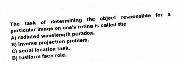 The task of determining the object responsible for a particular image on one's retina is called the
A) radiated wavelength paradox.
B) inverse projection problem.
C) serial location task.
D) fusiform face role.