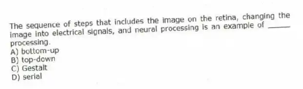 The sequence of steps that includes the image on the retina, changing the image into electrical signals, and neural processing is an example of _____ processing.
A) bottom-up
B) top-down
C) Gestalt
D) serial