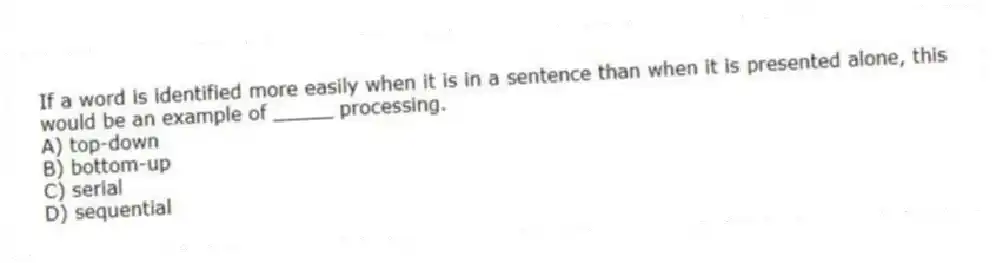If a word is identified more easily when it is in a sentence than when it is presented alone, this would be an example of _____ processing.
A) top-down
B) bottom-up
C) serial
D) sequential