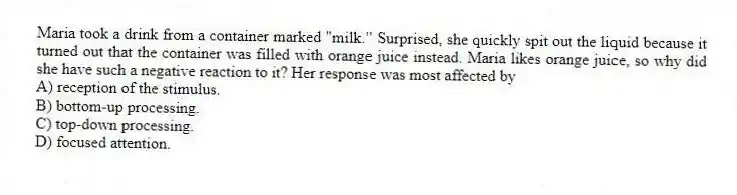 Maria took a drink from a container marked "milk." Surprised, she quickly spit out the liquid because it turned out that the container was filled with orange juice instead. Maria likes orange juice, so why did she have such a negative reaction to it? Her response was most affected by
A) reception of the stimulus.
B) bottom-up processing.
C) top-down processing.
D) focused attention.