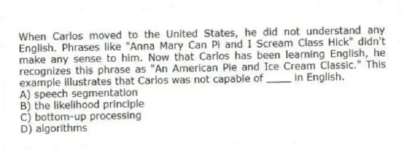 When Carlos moved to the United States, he did not understand any English. Phrases like "Anna Mary Can Pi and I Scream Class Hick" didn't make any sense to him. Now that Carlos has been learning English, he recognizes this phrase as "An American Pie and Ice Cream Classic." This example illustrates that Carlos was not capable of ____ in English.
A) speech segmentation
B) the likelihood principle
C) bottom-up processing
D) algorithms