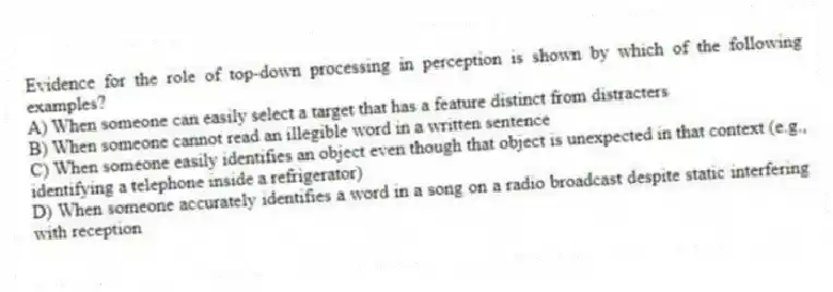 Evidence for the role of top-down processing in perception is shown by which of the following examples?
A) When someone can easily select a target that has a feature distinct from distracters
B) When someone cannot read an illegible word in a written sentence
C) When someone easily identifies an object even though that object is unexpected in that context (e.g., identifying a telephone inside a refrigerator)
D) When someone accurately identifies a word in a song on a radio broadcast despite static interfering with reception