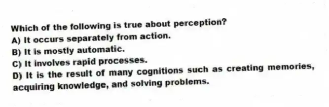 Which of the following is true about perception?
A) It occurs separately from action.
B) It is mostly automatic.
C) It involves rapid processes.
D) It is the result of many cognitions such as creating memories, acquiring knowledge, and solving problems.
