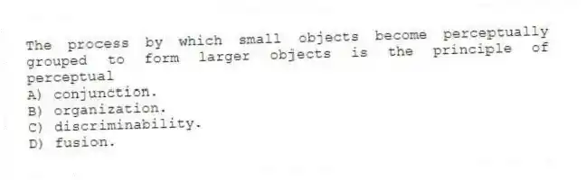 The process by which small objects become perceptually grouped to form larger objects is the principle of perceptual
A) conjunction.
B) organization.
C) discriminability.
D) fusion.