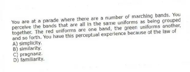 You are at a parade where there are a number of marching bands. You perceive the bands that are all in the same uniforms as being grouped together. The red uniforms are one band, the green uniforms another, and so forth. You have this perceptual experience because of the law of
A) simplicity.
B) similarity.
C) pragnanz.
D) familiarity.