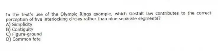 In the text's use of the Olympic Rings example, which Gestalt law contributes to the correct perception of five interlocking circles rather than nine separate segments?
A) Simplicity
B) Contiguity
C) Figure-ground
D) Common fate