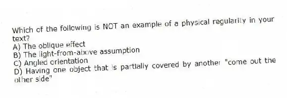 Which of the following is NOT an example of a physical regularity in your text?
A) The oblique effect
B) The light-from-above assumption
C) Angled orientation
D) Having one object that is partially covered by another "come out the other side"