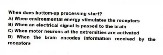 When does bottom-up processing start?
A) When environmental energy stimulates the receptors
B) When an electrical signal is passed to the brain
C) When motor neurons at the extremities are activated
D) When the brain encodes information received by the receptors