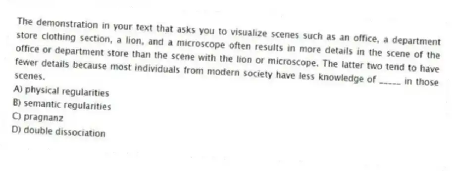 The demonstration in your text that asks you to visualize scenes such as an office, a department store clothing section, a lion, and a microscope often results in more details in the scene of the office or department store than the scene with the lion or microscope. The latter two tend to have fewer details because most individuals from modern society have less knowledge of _____ in those scenes.
A) physical regularities
B) semantic regularities
C) pragnanz
D) double dissociation