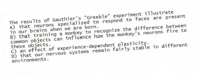 The results of Gauthier's "Greeble" experiment illustrate
A) that neurons specialized to respond to faces are present in our brains when we are born.
B) that training a monkey to recognize the difference between common objects can influence how the monkey's neurons fire to these objects.
C) an effect of experience-dependent plasticity.
D) that our nervous systems remain fairly stable in different environments.