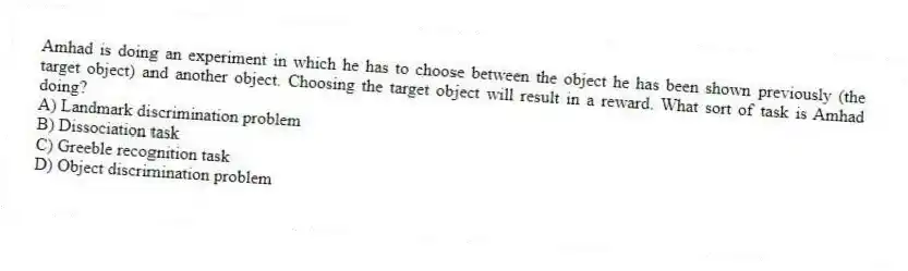 Amhad is doing an experiment in which he has to choose between the object he has been shown previously (the target object) and another object. Choosing the target object will result in a reward. What sort of task is Amhad doing?
A) Landmark discrimination problem
B) Dissociation task
C) Greeble recognition task
D) Object discrimination problem