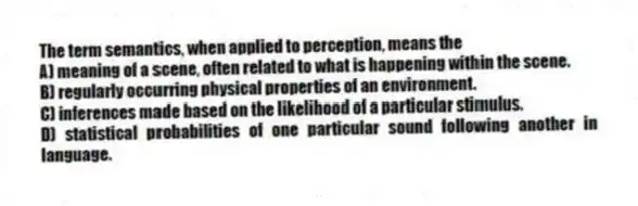 The term semantics, when applied to perception, means the
A) meaning of a scene, often related to what is happening within the scene.
B) regularly occurring physical properties of an environment.
C) inferences made based on the likelihood of a particular stimulus.
D) statistical probabilities of one particular sound following another in language.