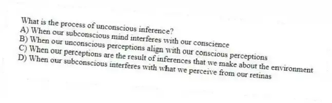 What is the process of unconscious inference?
A) When our subconscious mind interferes with our conscience
B) When our unconscious perceptions align with our conscious perceptions
C) When our perceptions are the result of inferences that we make about the environment
D) When our subconscious interferes with what we perceive from our retinas