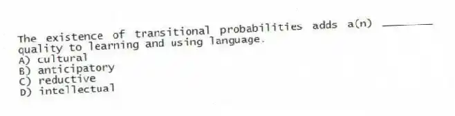 The existence of transitional probabilities adds a(n) ________ quality to learning and using language.
A) cultural
B) anticipatory
C) reductive
D) intellectual
