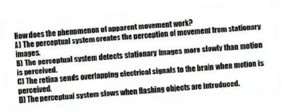 How does the phenomenon of apparent movement work?
A) The perceptual system creates the perception of movement from stationary images.
B) The perceptual system detects stationary images more slowly than motion is perceived.
C) The retina sends overlapping electrical signals to the brain when motion is perceived.
D) The perceptual system slows when flashing objects are introduced.