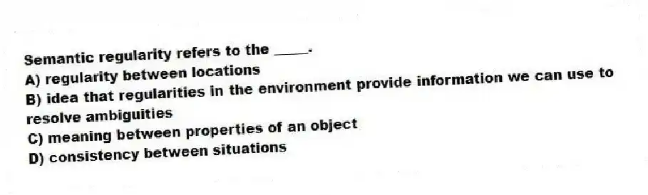 Semantic regularity refers to the _____.
A) regularity between locations
B) idea that regularities in the environment provide information we can use to resolve ambiguities
C) meaning between properties of an object
D) consistency between situations