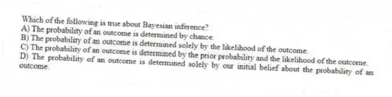 Which of the following is true about Bayesian inference?
A) The probability of an outcome is determined by chance.
B) The probability of an outcome is determined solely by the likelihood of the outcome.
C) The probability of an outcome is determined by the prior probability and the likelihood of the outcome.
D) The probability of an outcome is determined solely by our initial belief about the probability of an outcome.