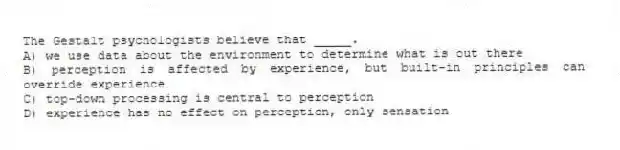 The Gestalt psychologists believe that _____.
A) we use data about the environment to determine what is out there
B) perception is affected by experience, but built-in principles can override experience
C) top-down processing is central to perception
D) experience has no effect on perception, only sensation