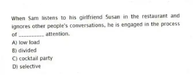 When Sam listens to his girlfriend Susan in the restaurant and ignores other people's conversations, he is engaged in the process of __________ attention.
A) low load
B) divided
C) cocktail party
D) selective