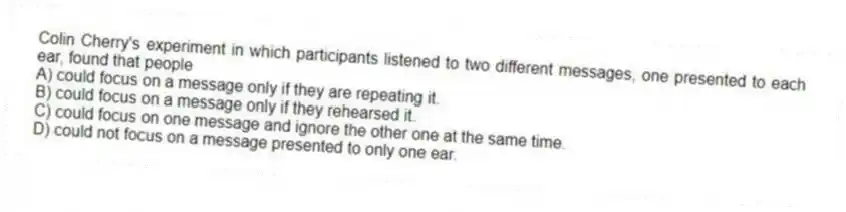 Colin Cherry's experiment in which participants listened to two different messages, one presented to each ear, found that people
A) could focus on a message only if they are repeating it.
B) could focus on a message only if they rehearsed it.
C) could focus on one message and ignore the other one at the same time.
D) could not focus on a message presented to only one ear.
