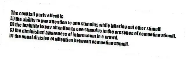 The cocktail party effect is
A) the ability to pay attention to one stimulus while filtering out other stimuli.
B) the inability to pay attention to one stimulus in the presence of competing stimuli.
C) the diminished awareness of information in a crowd.
D) the equal division of attention between competing stimuli.