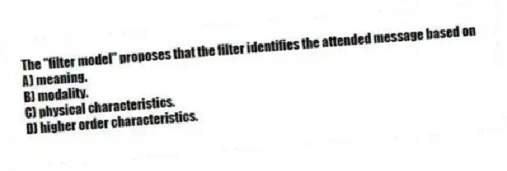 The "filter model" proposes that the filter identifies the attended message based on
A) meaning.
B) modality.
C) physical characteristics.
D) higher order characteristics.