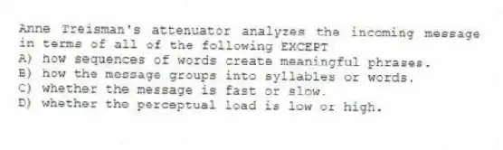 Anne Treisman's attenuator analyzes the incoming message in terms of all of the following EXCEPT
A) how sequences of words create meaningful phrases.
B) how the message groups into syllables or words.
C) whether the message is fast or slow.
D) whether the perceptual load is low or high.