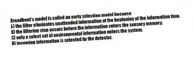 Broadbent's model is called an early selection model because
A) the filter eliminates unattended information at the beginning of the information flow.
B) the filtering step occurs before the information enters the sensory memory.
C) only a select set of environmental information enters the system.
D) incoming information is selected by the detector.