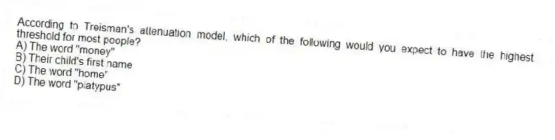 According to Treisman's attenuation model, which of the following would you expect to have the highest threshold for most people?
A) The word "money"
B) Their child's first name
C) The word "home"
D) The word "platypus"