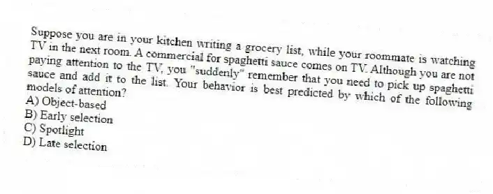 Suppose you are in your kitchen writing a grocery list, while your roommate is watching TV in the next room. A commercial for spaghetti sauce comes on TV. Although you are not paying attention to the TV, you "suddenly" remember that you need to pick up spaghetti sauce and add it to the list. Your behavior is best predicted by which of the following models of attention?
A) Object-based
B) Early selection
C) Spotlight
D) Late selection