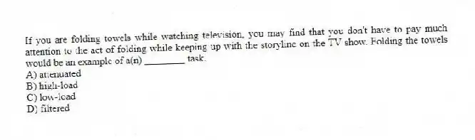 If you are folding towels while watching television, you may find that you don't have to pay much attention to the act of folding while keeping up with the storyline on the TV show. Folding the towels would be an example of a(n) ________ task.
A) attenuated
B) high-load
C) low-load
D) filtered