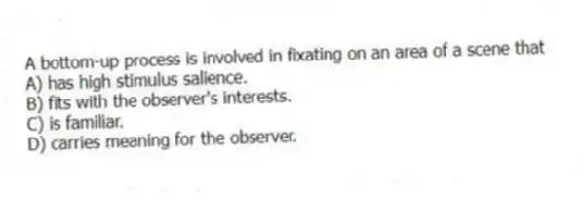 A bottom-up process is involved in fixating on an area of a scene that
A) has high stimulus salience.
B) fits with the observer's interests.
C) is familiar.
D) carries meaning for the observer.