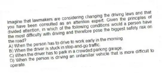 Imagine that lawmakers are considering changing the driving laws and that you have been consulted as an attention expert. Given the principles of divided attention, in which of the following conditions would a person have the most difficulty with driving and therefore pose the biggest safety risk on the road?
A) When the person has to drive to work early in the morning.
B) When the driver is stuck in stop-and-go traffic.
C) When the driver has to park in a crowded parking garage.
D) When the person is driving an unfamiliar vehicle that is more difficult to operate.