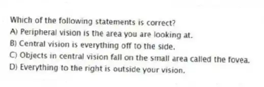 Which of the following statements is correct?
A) Peripheral vision is the area you are looking at.
B) Central vision is everything off to the side.
C) Objects in central vision fall on the small area called the fovea.
D) Everything to the right is outside your vision.