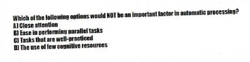 Which of the following options would NOT be an important factor in automatic processing?
A) Close attention
B) Ease in performing parallel tasks
C) Tasks that are well-practiced
D) The use of few cognitive resources
