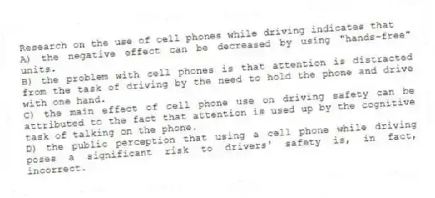 Research on the use of cell phones while driving indicates that
A) the negative effect can be decreased by using "hands-free" units.
B) the problem with cell phones is that attention is distracted from the task of driving by the need to hold the phone and drive with one hand.
C) the main effect of cell phone use on driving safety can be attributed to the fact that attention is used up by the cognitive task of talking on the phone.
D) the public perception that using a cell phone while driving poses a significant risk to drivers' safety is, in fact, incorrect.