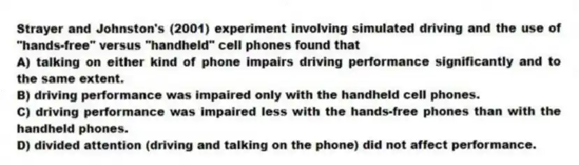 Strayer and Johnston's (2001) experiment involving simulated driving and the use of "hands-free" versus "handheld" cell phones found that
A) talking on either kind of phone impairs driving performance significantly and to the same extent.
B) driving performance was impaired only with the handheld cell phones.
C) driving performance was impaired less with the hands-free phones than with the handheld phones.
D) divided attention (driving and talking on the phone) did not affect performance.