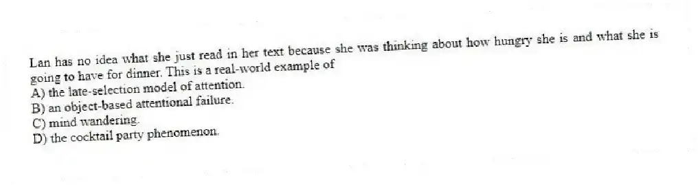 Lan has no idea what she just read in her text because she was thinking about how hungry she is and what she is going to have for dinner. This is a real-world example of
A) the late-selection model of attention.
B) an object-based attentional failure.
C) mind wandering.
D) the cocktail party phenomenon.