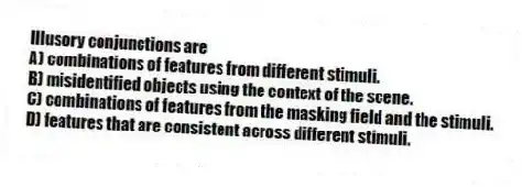 Illusory conjunctions are
A) combinations of features from different stimuli.
B) misidentified objects using the context of the scene.
C) combinations of features from the masking field and the stimuli.
D) features that are consistent across different stimuli.