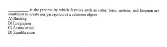 __________ is the process by which features such as color, form, motion, and location are combined to create our perception of a coherent object.
A) Binding
B) Integration
C) Assimilation
D) Equilibration
