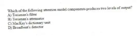 Which of the following attention model components produces two levels of output?
A) Treisman's filter
B) Treisman's attenuator
C) MacKay's dictionary unit
D) Broadbent's detector
